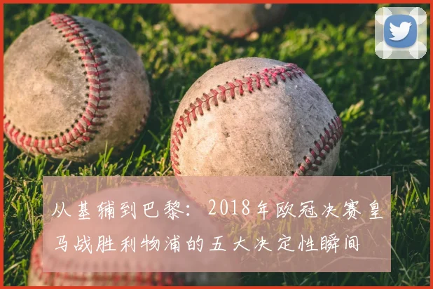 从基辅到巴黎：2018年欧冠决赛皇马战胜利物浦的五大决定性瞬间