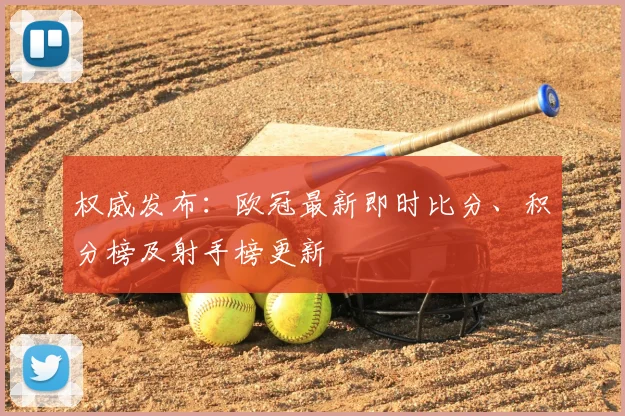 权威发布：欧冠最新即时比分、积分榜及射手榜更新