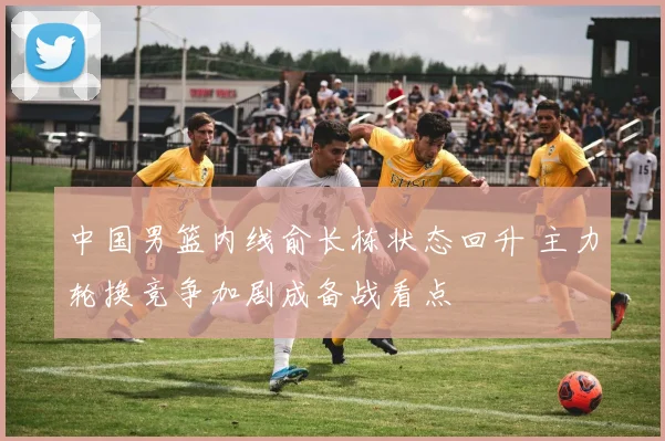 中国男篮内线俞长栋状态回升 主力轮换竞争加剧成备战看点