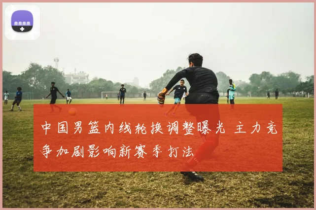 中国男篮内线轮换调整曝光 主力竞争加剧影响新赛季打法