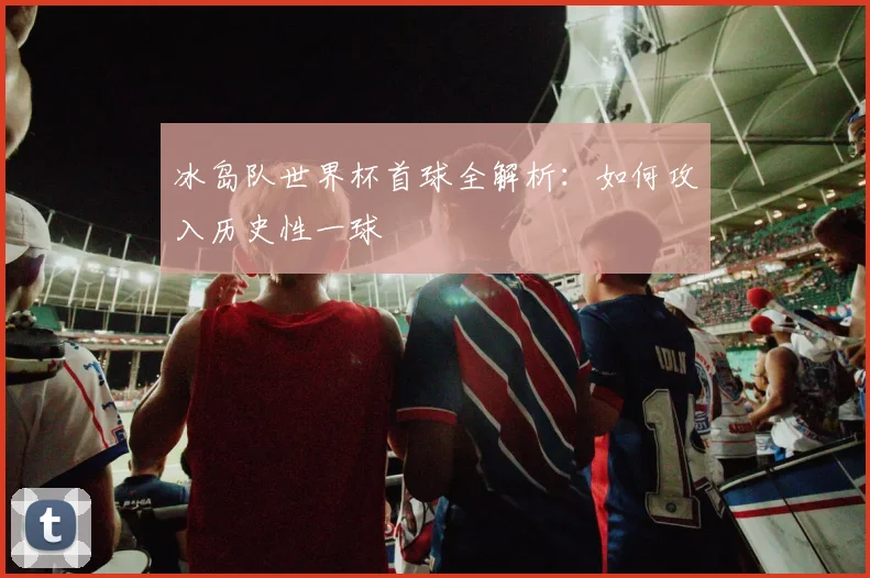 冰岛队世界杯首球全解析：如何攻入历史性一球