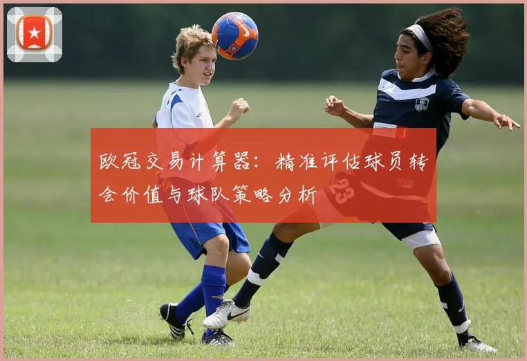 欧冠交易计算器：精准评估球员转会价值与球队策略分析