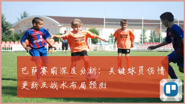 巴萨赛前深度分析：关键球员伤情更新及战术布局预测