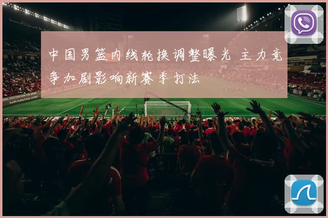 中国男篮内线轮换调整曝光 主力竞争加剧影响新赛季打法