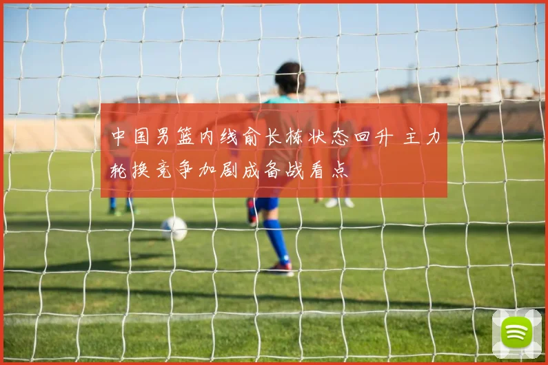 中国男篮内线俞长栋状态回升 主力轮换竞争加剧成备战看点