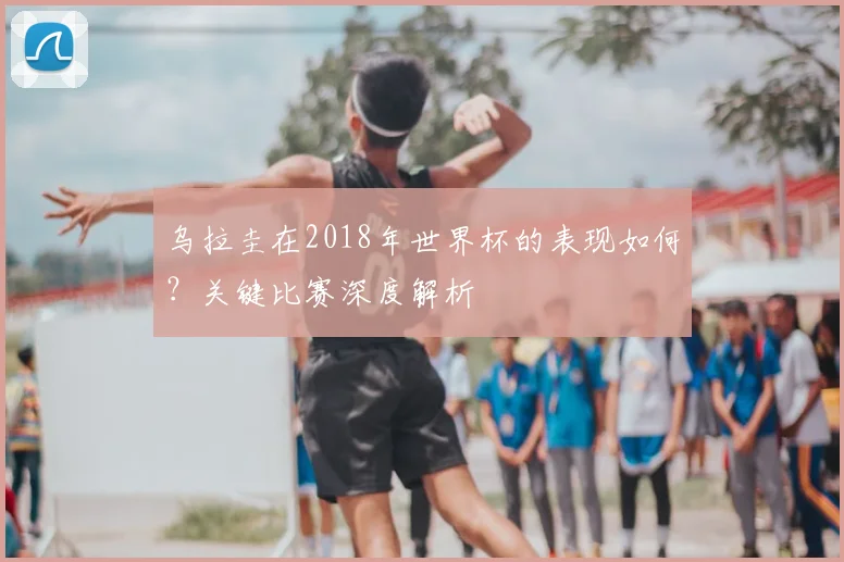 乌拉圭在2018年世界杯的表现如何？关键比赛深度解析