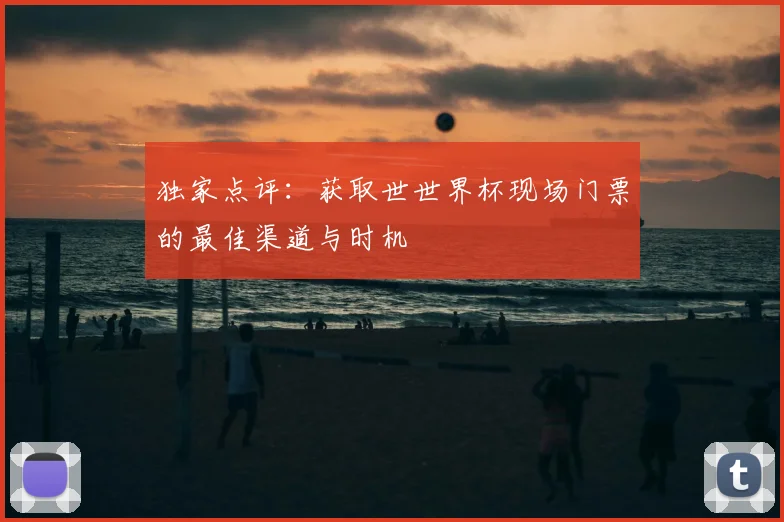 独家点评:获取世世界杯现场门票的最佳渠道与时机