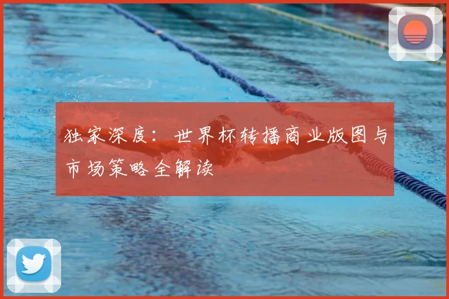 独家深度:世界杯转播商业版图与市场策略全解读