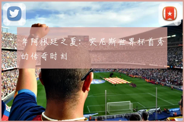 年阿根廷之夏：突尼斯世界杯首秀的传奇时刻