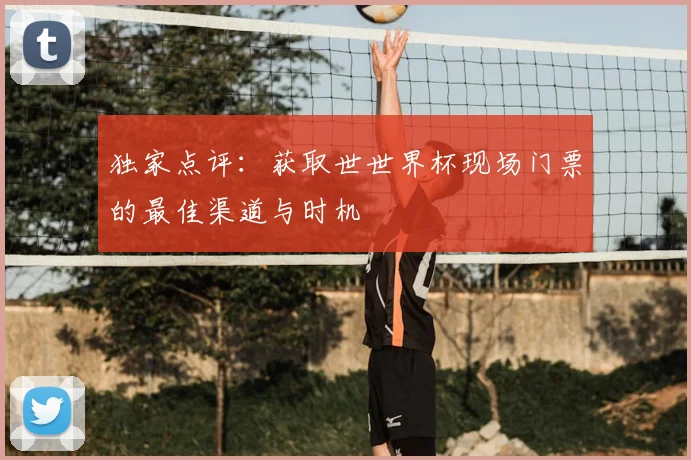 独家点评:获取世世界杯现场门票的最佳渠道与时机