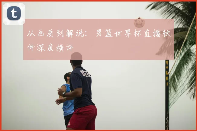 从画质到解说：男篮世界杯直播软件深度横评