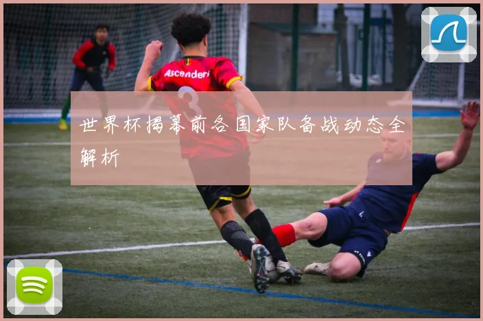 世界杯揭幕前各国家队备战动态全解析