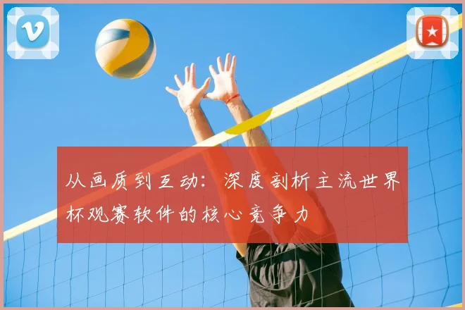 从画质到互动:深度剖析主流世界杯观赛软件的核心竞争力