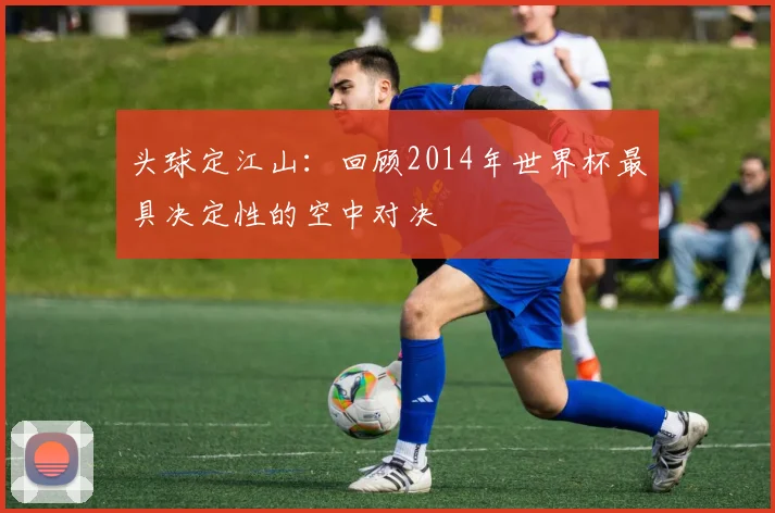 头球定江山：回顾2014年世界杯最具决定性的空中对决